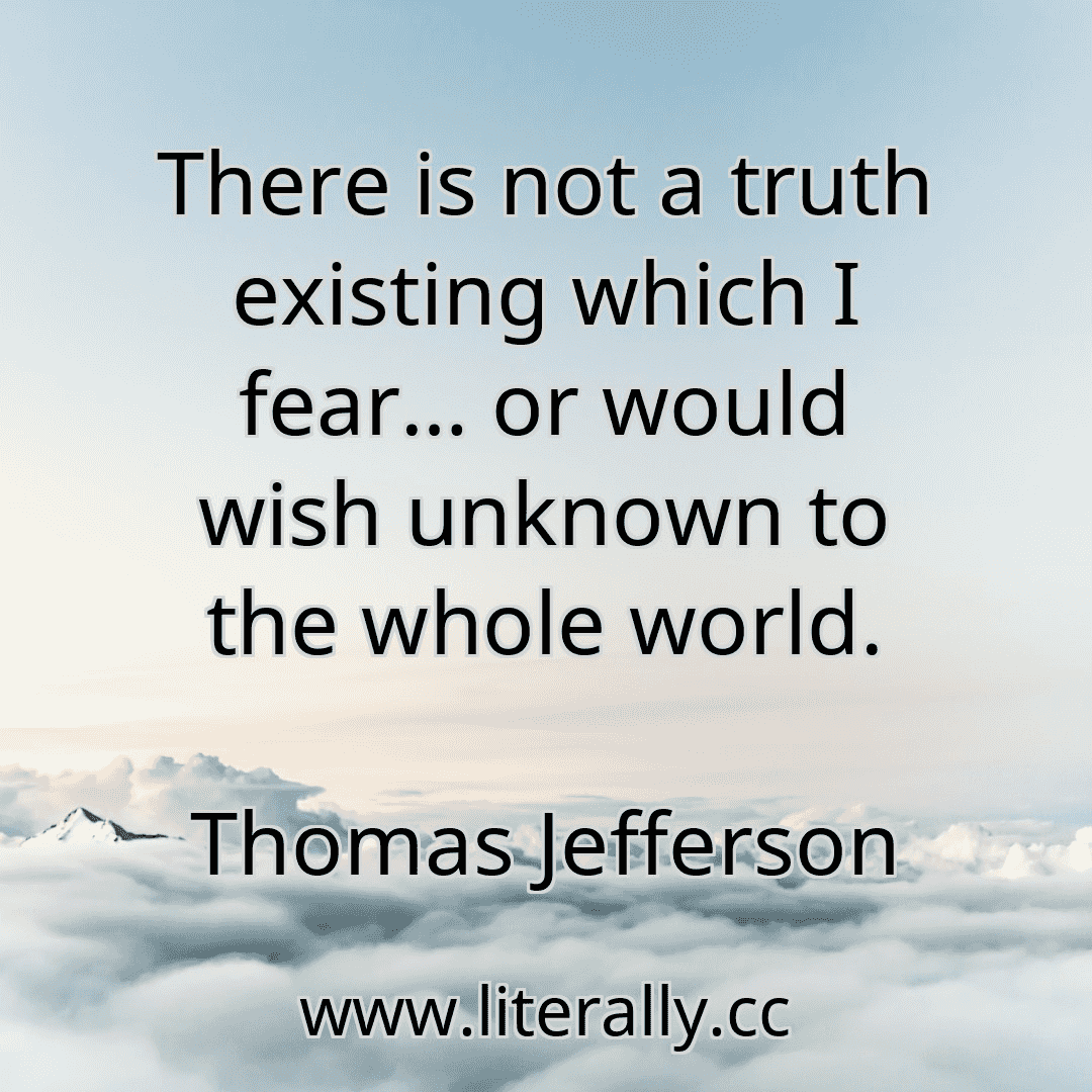 There is not a truth existing which I fear… or would wish unknown to the whole world.
Thomas Jefferson
