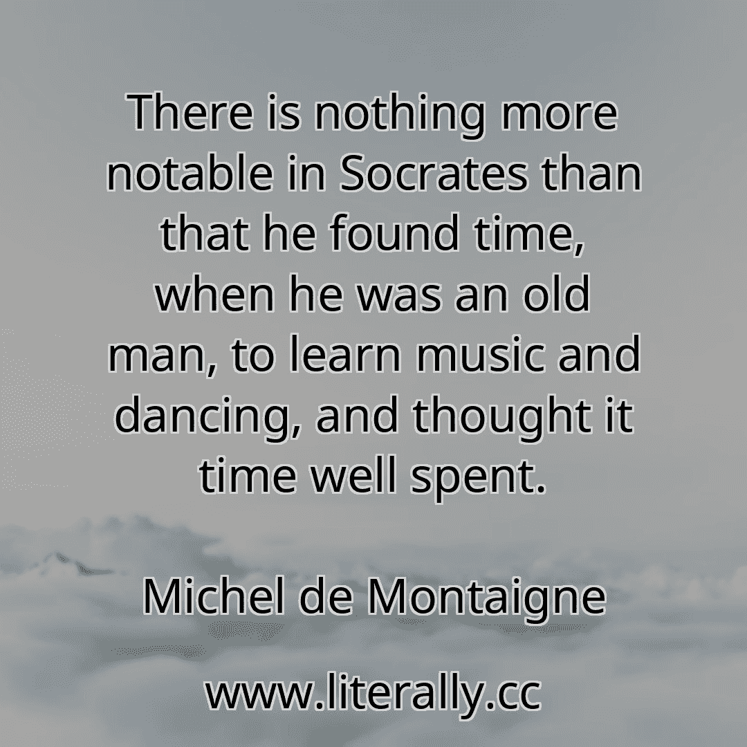 There is nothing more notable in Socrates than that he found time, when he was an old man, to learn music and dancing, and thought it time well spent.
Michel de Montaigne
