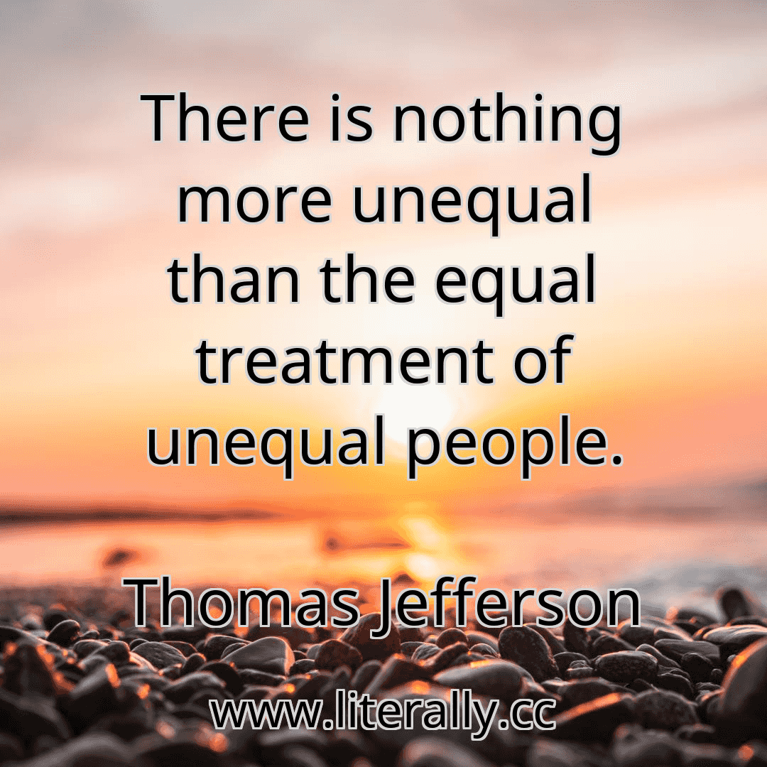 There is nothing more unequal than the equal treatment of unequal people.
Thomas Jefferson
