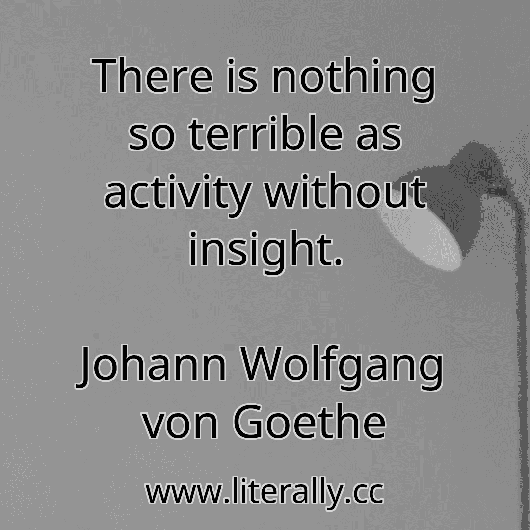 There is nothing so terrible as activity without insight.
Johann Wolfgang von Goethe
