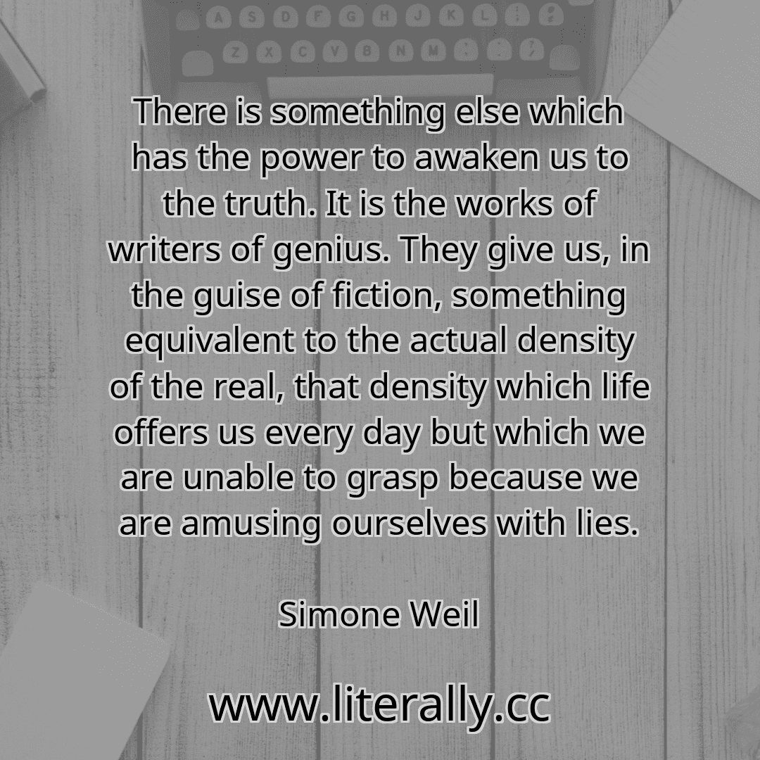 There is something else which has the power to awaken us to the truth. It is the works of writers of genius. They give us, in the guise of fiction, something equivalent to the actual density of the real, that density which life offers us every day but which we are unable to grasp because we are amusing ourselves with lies.
Simone Weil
