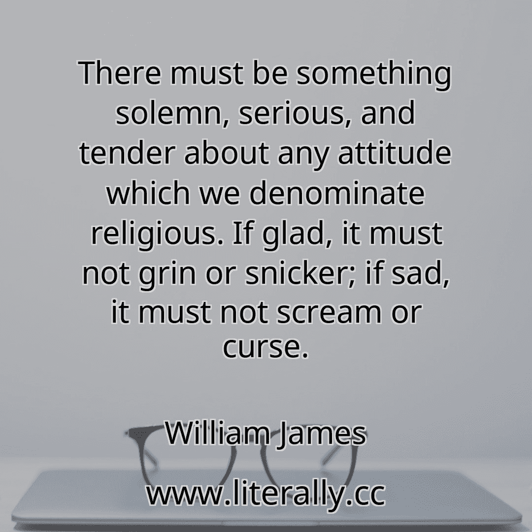 There must be something solemn, serious, and tender about any attitude which we denominate religious. If glad, it must not grin or snicker; if sad, it must not scream or curse.
William James
