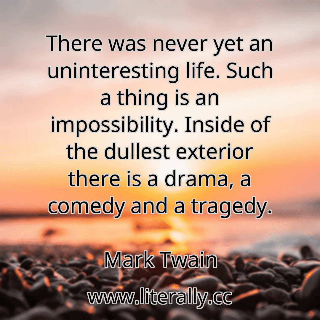There was never yet an uninteresting life. Such a thing is an impossibility. Inside of the dullest exterior there is a drama, a comedy and a tragedy.
Mark Twain
