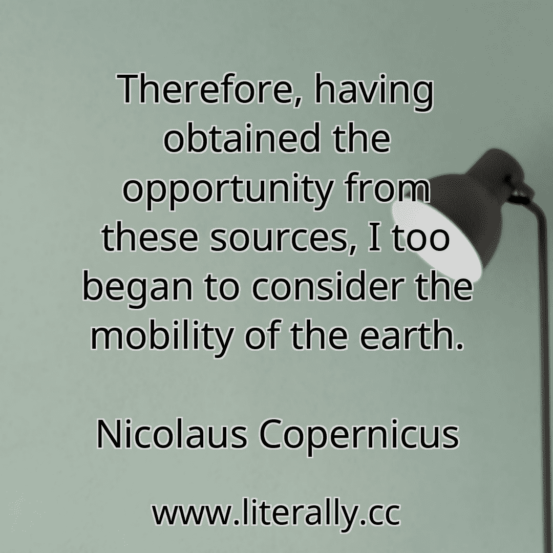Therefore, having obtained the opportunity from these sources, I too began to consider the mobility of the earth.
Nicolaus Copernicus
