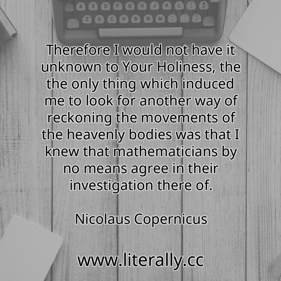 Therefore I would not have it unknown to Your Holiness, the the only thing which induced me to look for another way of reckoning the movements of the heavenly bodies was that I knew that mathematicians by no means agree in their investigation there of.
Nicolaus Copernicus
Therefore I would not have it unknown to Your Holiness, the the only thing which induced me to look for another way of reckoning the movements of the heavenly bodies was that I knew that mathematicians by no means agree in their investigation there of.
Nicolaus Copernicus