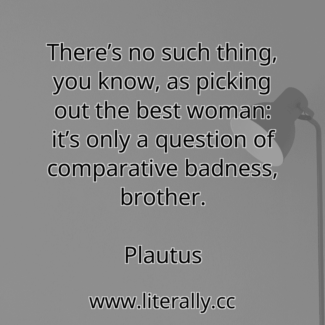 There’s no such thing, you know, as picking out the best woman: it’s only a question of comparative badness, brother.
Plautus
