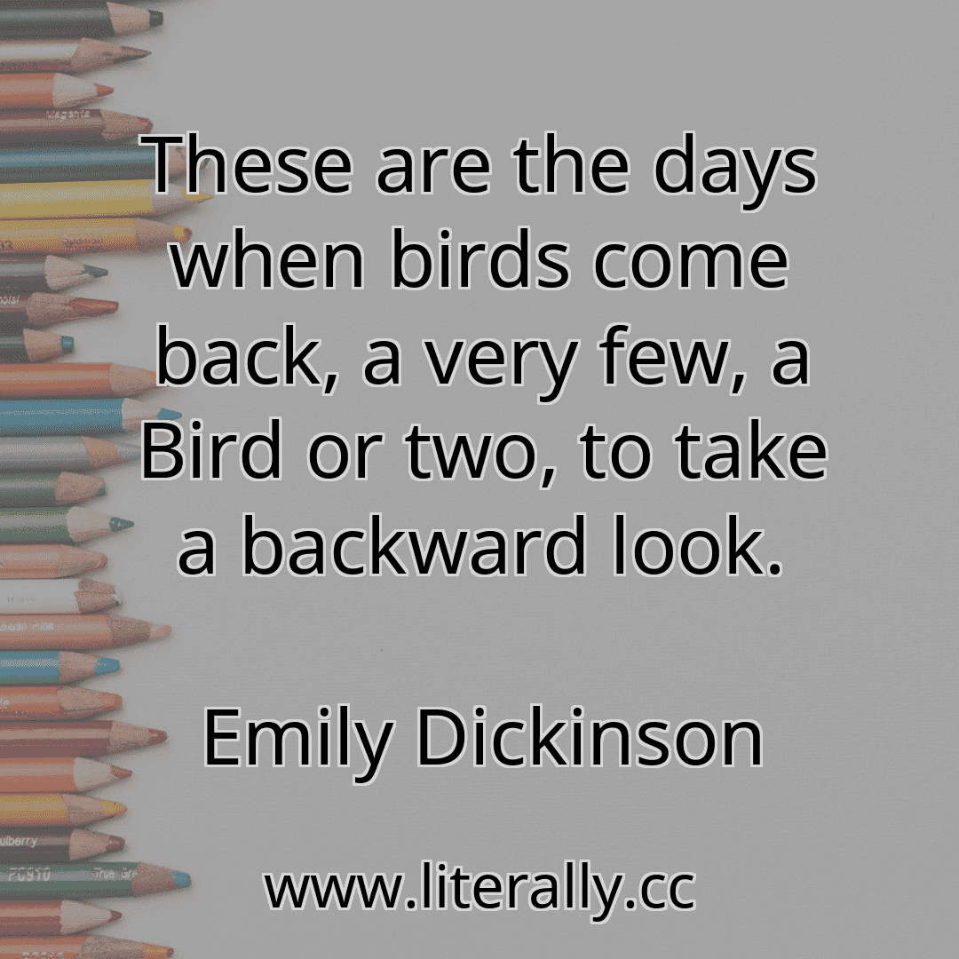 These are the days when birds come back, a very few, a Bird or two, to take a backward look.
Emily Dickinson
