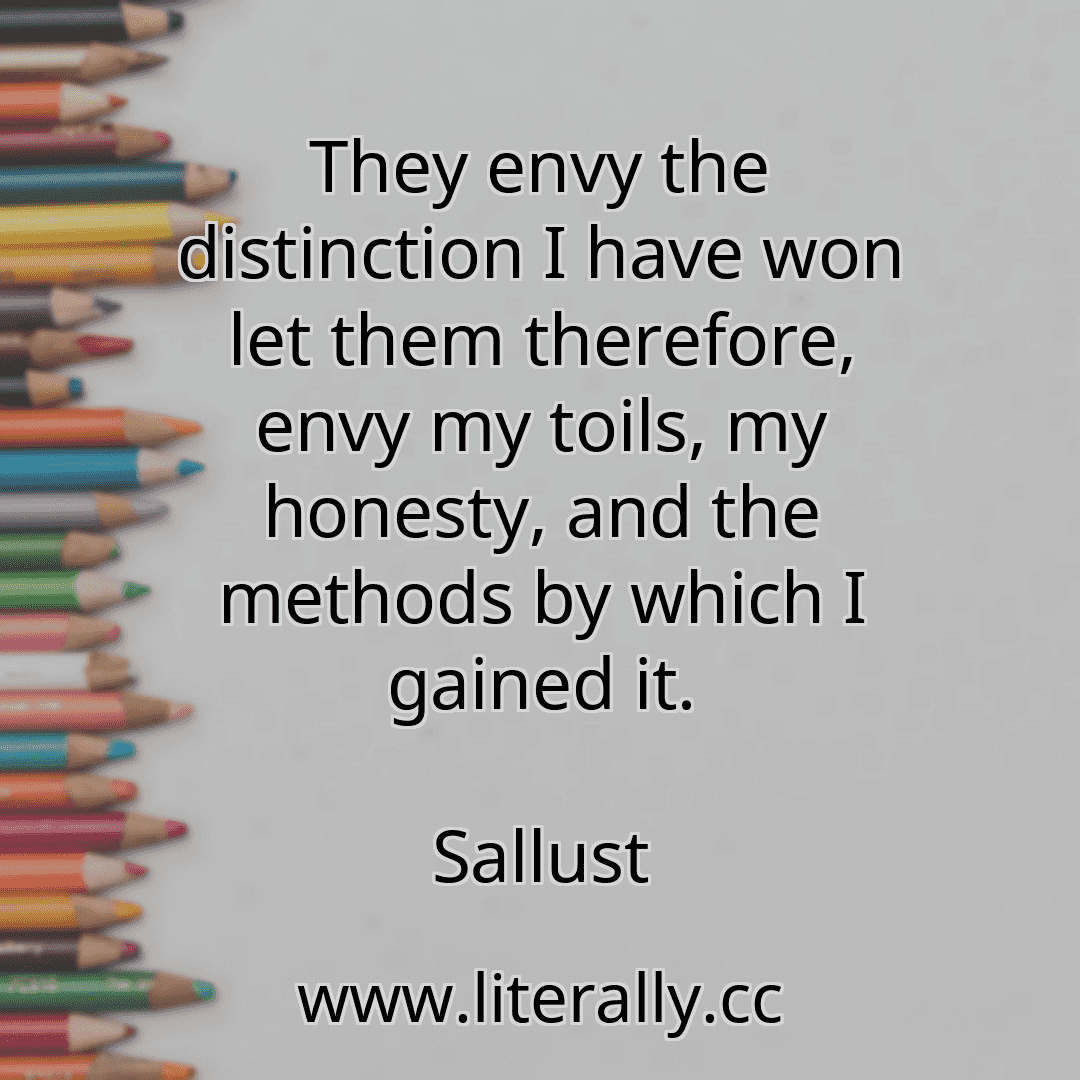 They envy the distinction I have won let them therefore, envy my toils, my honesty, and the methods by which I gained it.
Sallust
