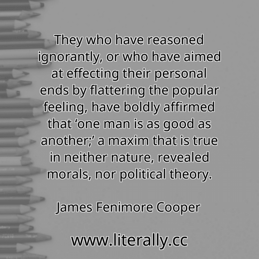 They who have reasoned ignorantly, or who have aimed at effecting their personal ends by flattering the popular feeling, have boldly affirmed that ‘one man is as good as another;’ a maxim that is true in neither nature, revealed morals, nor political theory.
James Fenimore Cooper
