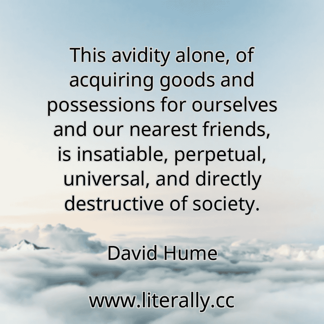 This avidity alone, of acquiring goods and possessions for ourselves and our nearest friends, is insatiable, perpetual, universal, and directly destructive of society.
David Hume
