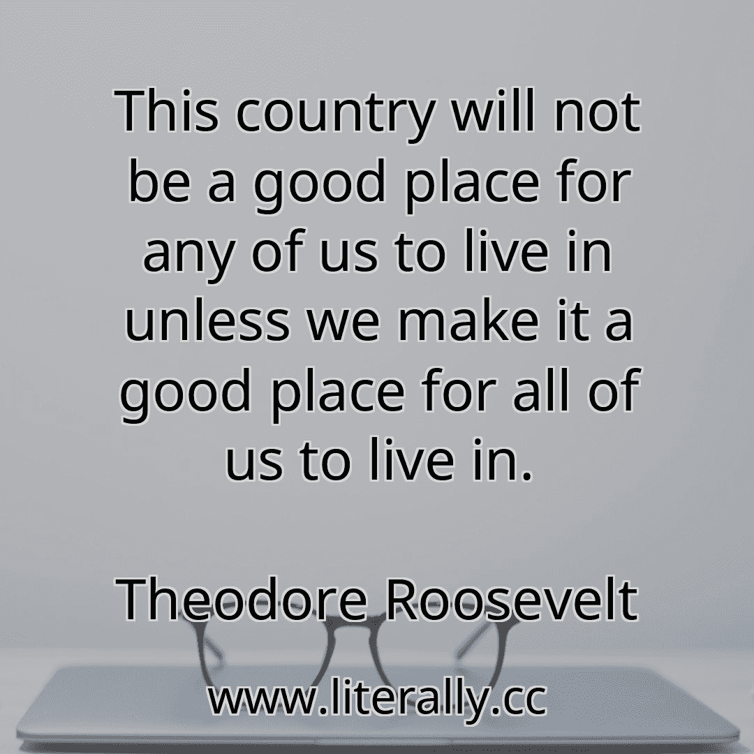 This country will not be a good place for any of us to live in unless we make it a good place for all of us to live in.
Theodore Roosevelt
