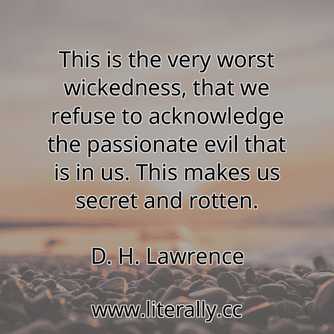 This is the very worst wickedness, that we refuse to acknowledge the passionate evil that is in us. This makes us secret and rotten.
D. H. Lawrence

