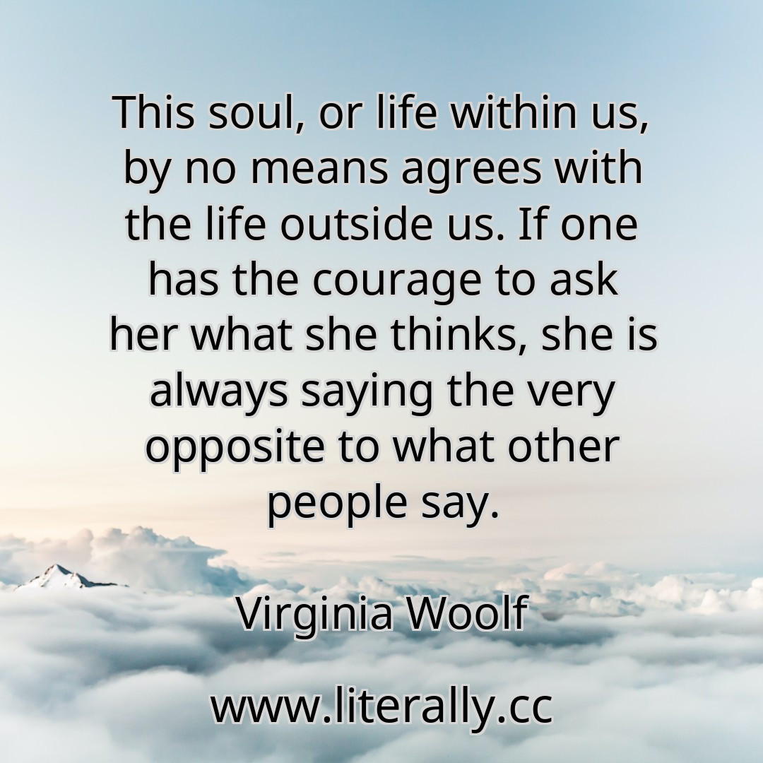 This soul, or life within us, by no means agrees with the life outside us. If one has the courage to ask her what she thinks, she is always saying the very opposite to what other people say.
Virginia Woolf
