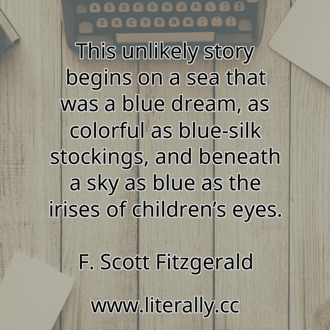 This unlikely story begins on a sea that was a blue dream, as colorful as blue-silk stockings, and beneath a sky as blue as the irises of children’s eyes.
F. Scott Fitzgerald

