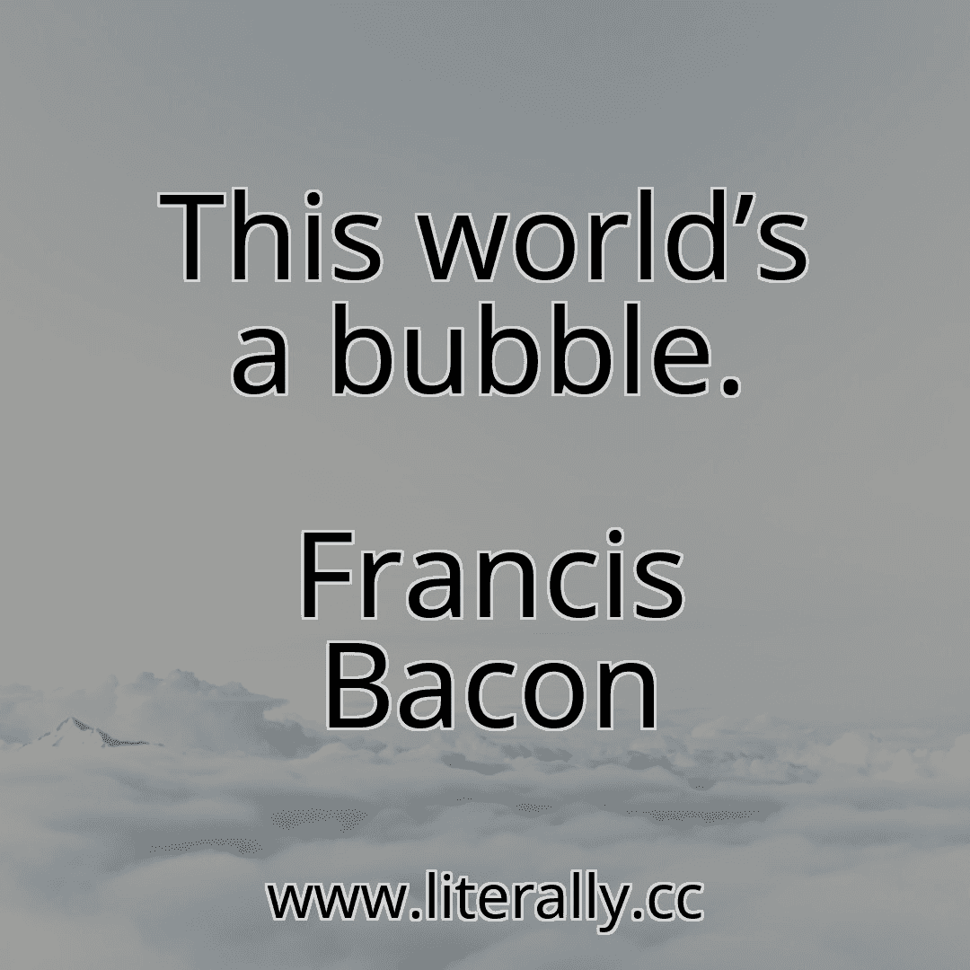 This world’s a bubble.
Francis Bacon
