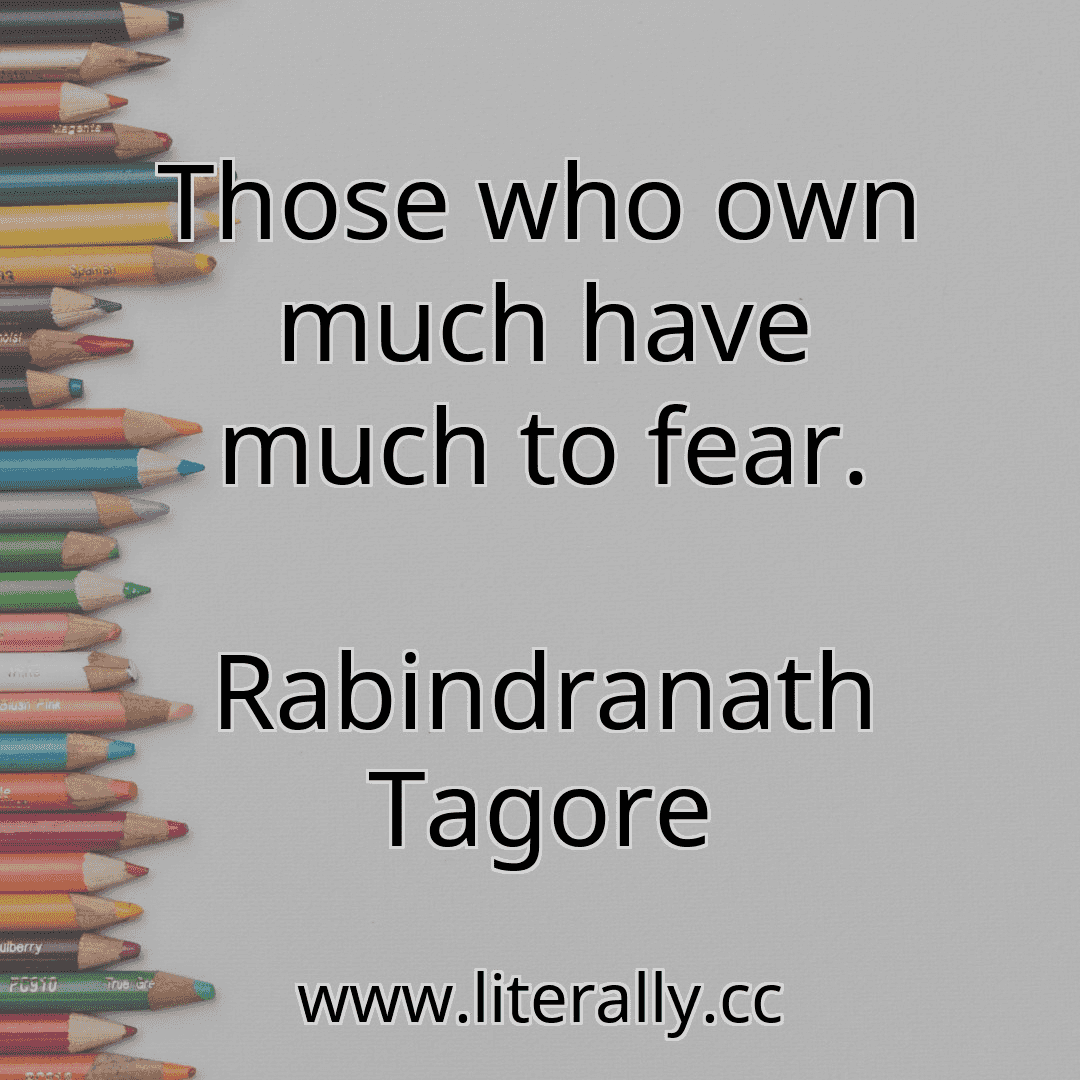 Those who own much have much to fear.
Rabindranath Tagore
