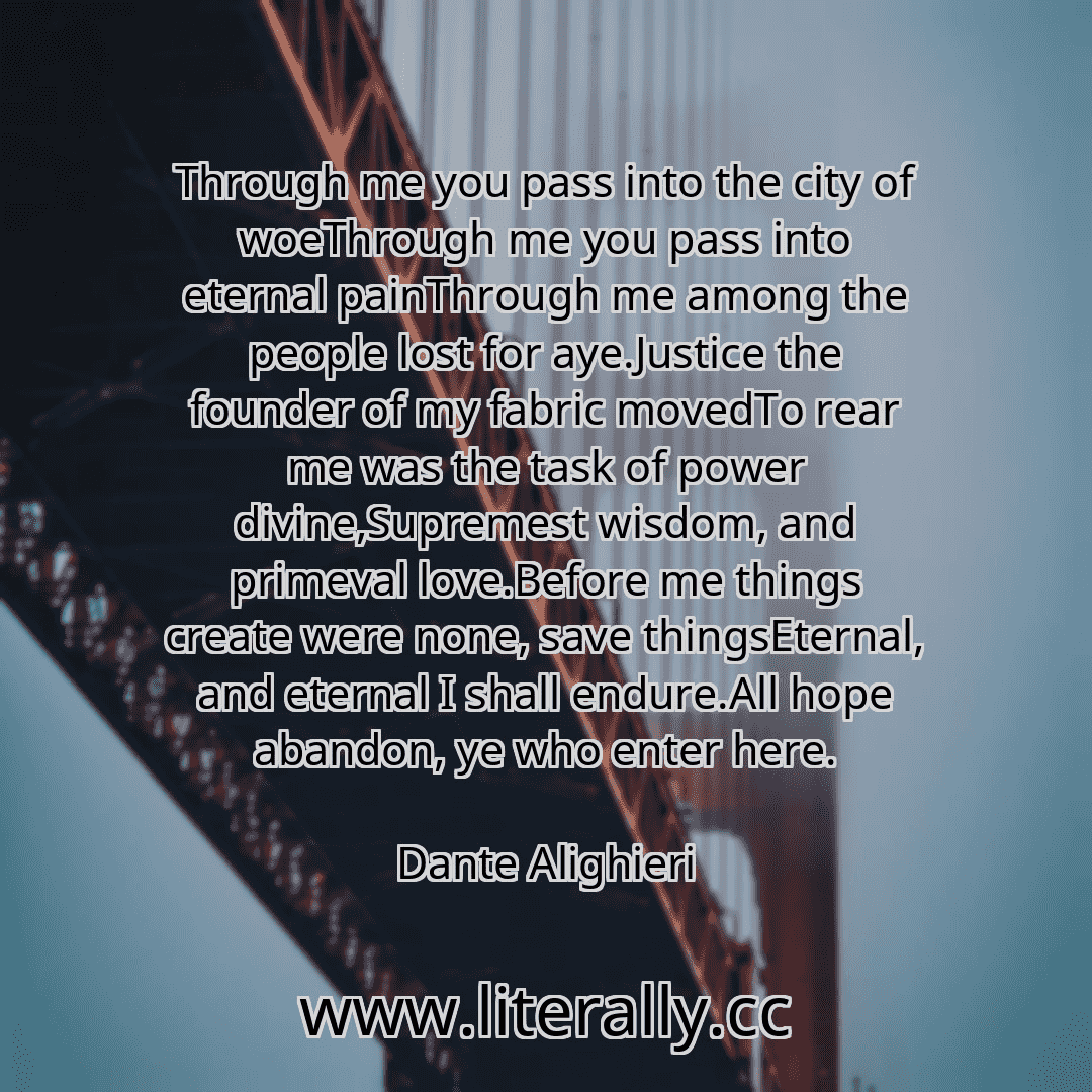 Through me you pass into the city of woeThrough me you pass into eternal painThrough me among the people lost for aye.Justice the founder of my fabric movedTo rear me was the task of power divine,Supremest wisdom, and primeval love.Before me things create were none, save thingsEternal, and eternal I shall endure.All hope abandon, ye who enter here.
Dante Alighieri
