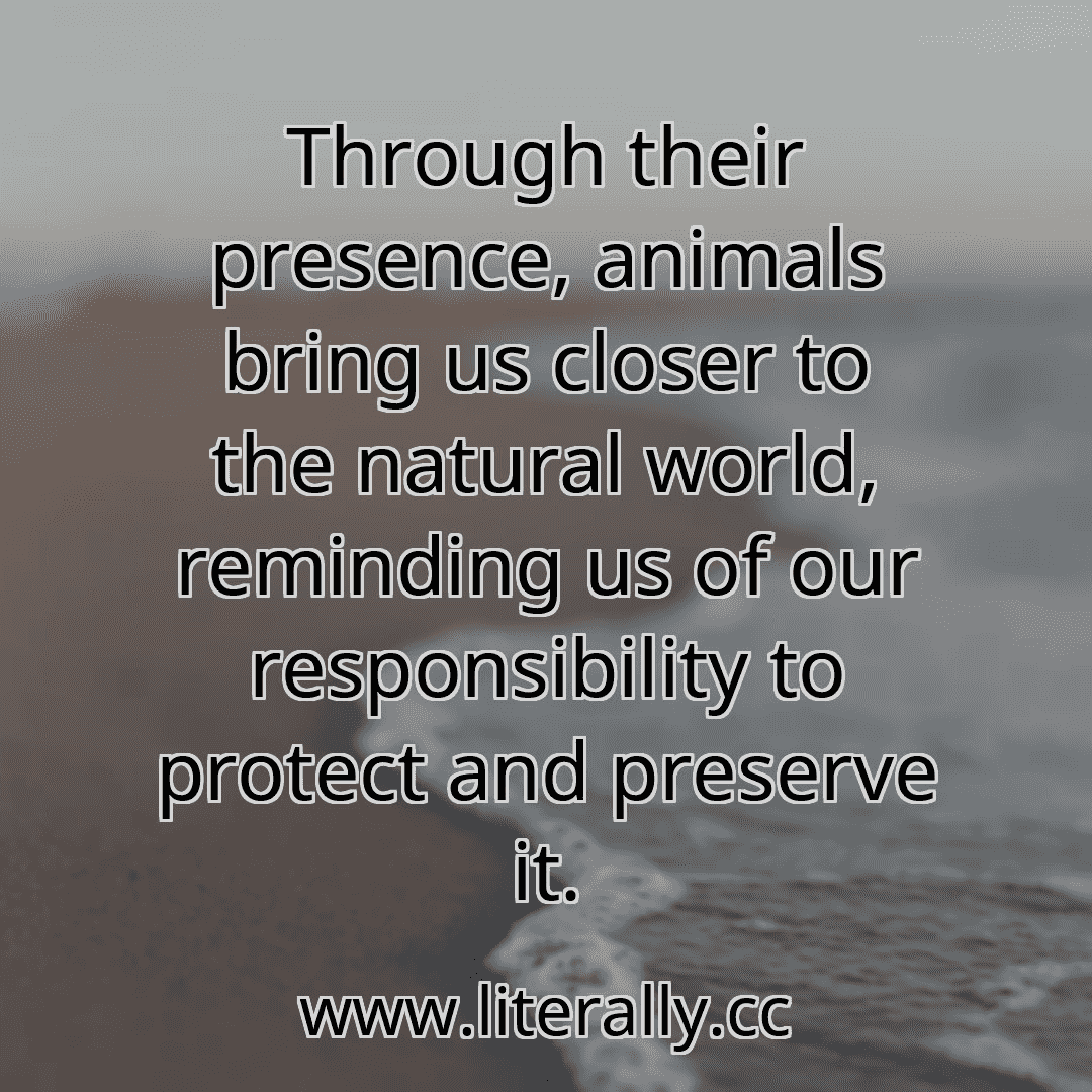 Through their presence, animals bring us closer to the natural world, reminding us of our responsibility to protect and preserve it.
