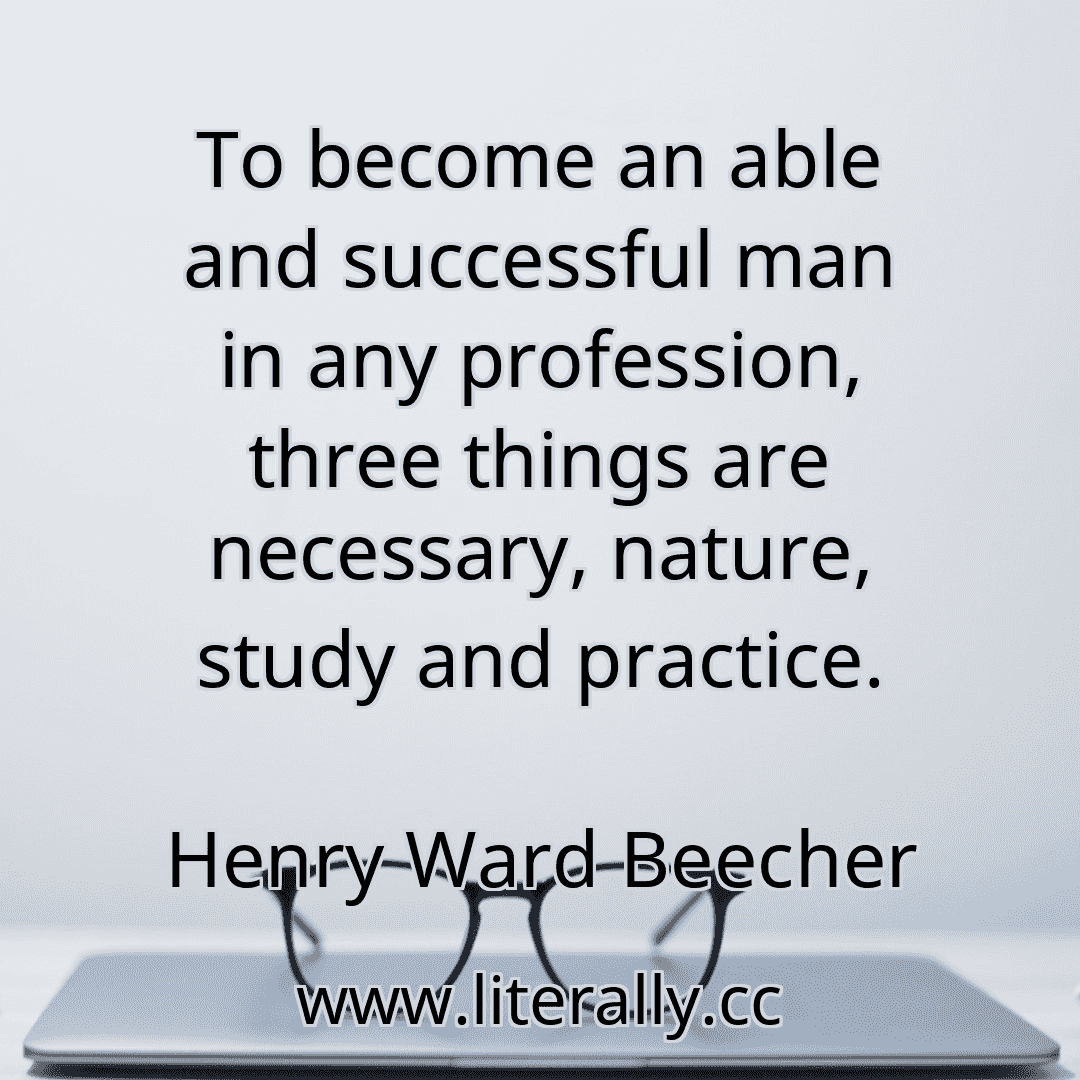 To become an able and successful man in any profession, three things are necessary, nature, study and practice.
Henry Ward Beecher
