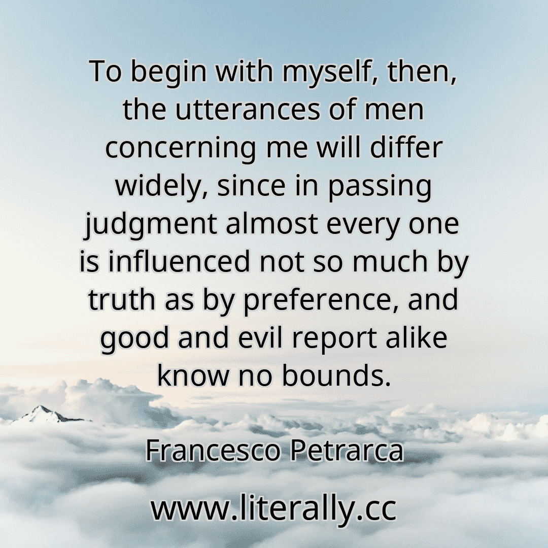 To begin with myself, then, the utterances of men concerning me will differ widely, since in passing judgment almost every one is influenced not so much by truth as by preference, and good and evil report alike know no bounds.
Francesco Petrarca

