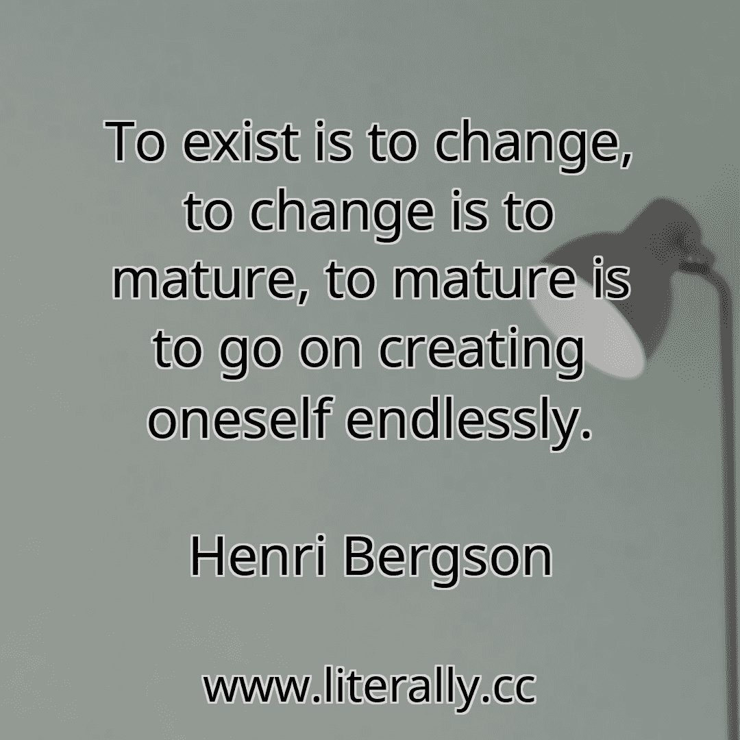 To exist is to change, to change is to mature, to mature is to go on creating oneself endlessly.
Henri Bergson
