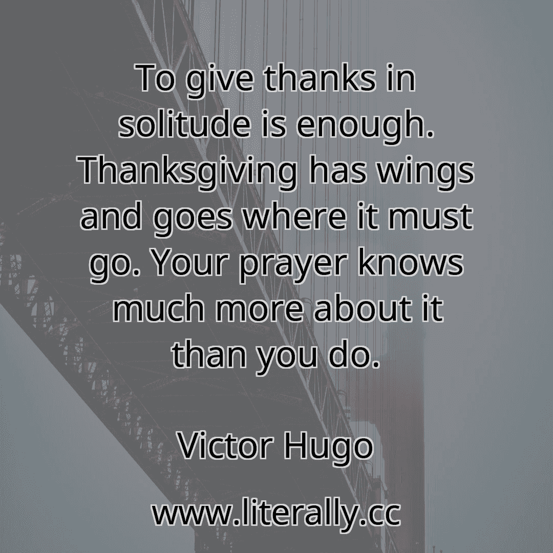 To give thanks in solitude is enough. Thanksgiving has wings and goes where it must go. Your prayer knows much more about it than you do.
Victor Hugo
