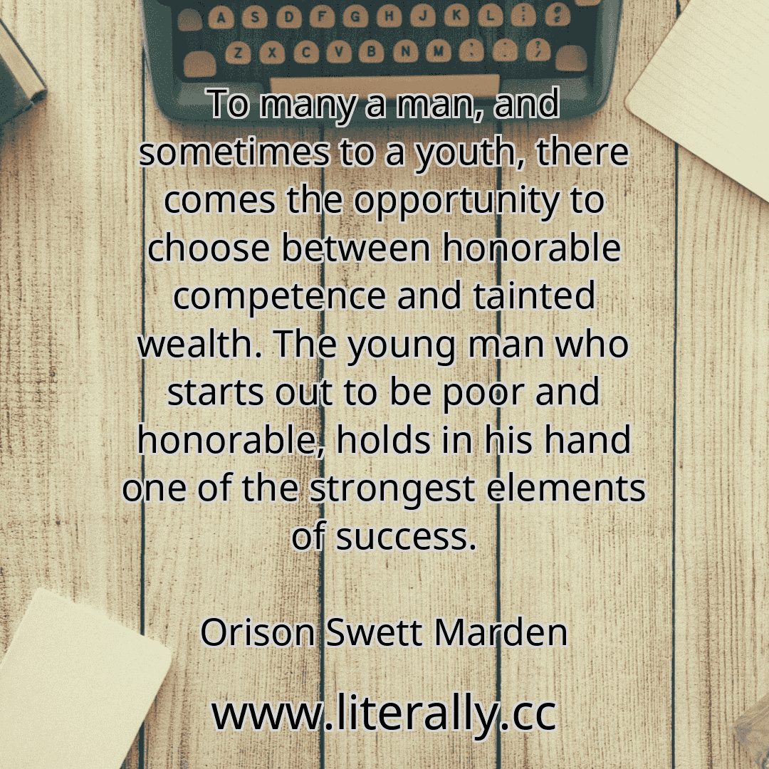 To many a man, and sometimes to a youth, there comes the opportunity to choose between honorable competence and tainted wealth. The young man who starts out to be poor and honorable, holds in his hand one of the strongest elements of success.
Orison Swett Marden
