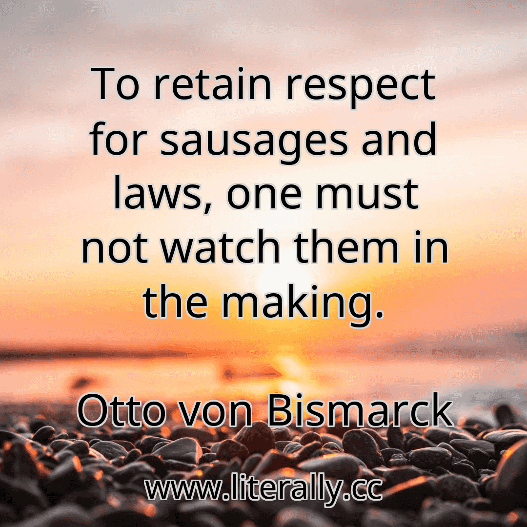 To retain respect for sausages and laws, one must not watch them in the making.
Otto von Bismarck
