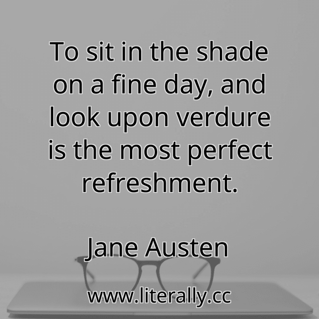 To sit in the shade on a fine day, and look upon verdure is the most perfect refreshment.
Jane Austen
