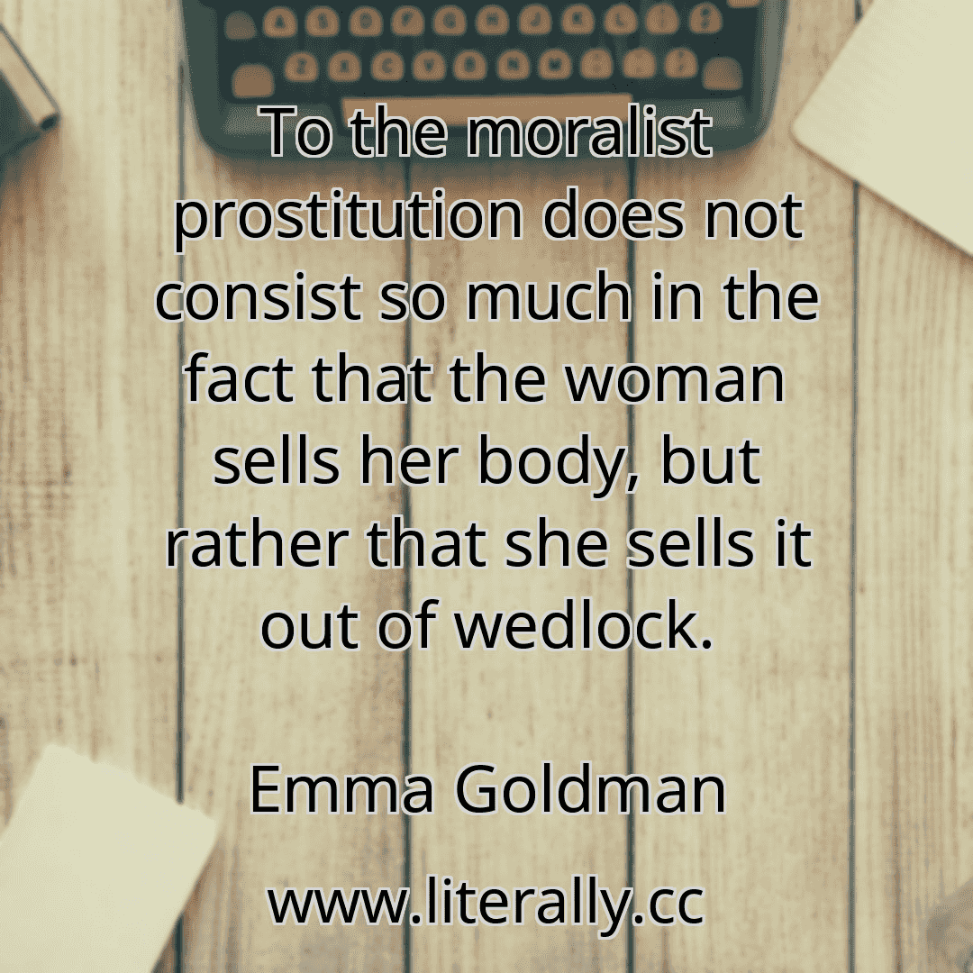 To the moralist prostitution does not consist so much in the fact that the woman sells her body, but rather that she sells it out of wedlock.
Emma Goldman
