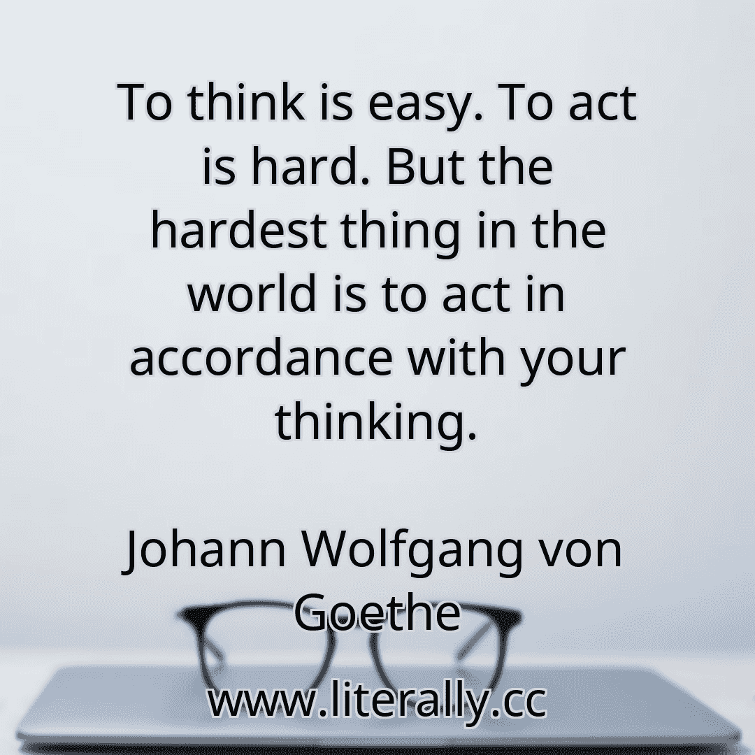 To think is easy. To act is hard. But the hardest thing in the world is to act in accordance with your thinking.
Johann Wolfgang von Goethe
