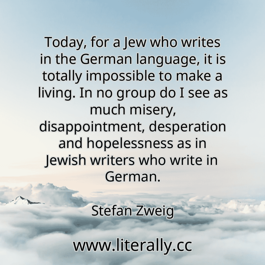 Today, for a Jew who writes in the German language, it is totally impossible to make a living. In no group do I see as much misery, disappointment, desperation and hopelessness as in Jewish writers who write in German.
Stefan Zweig
