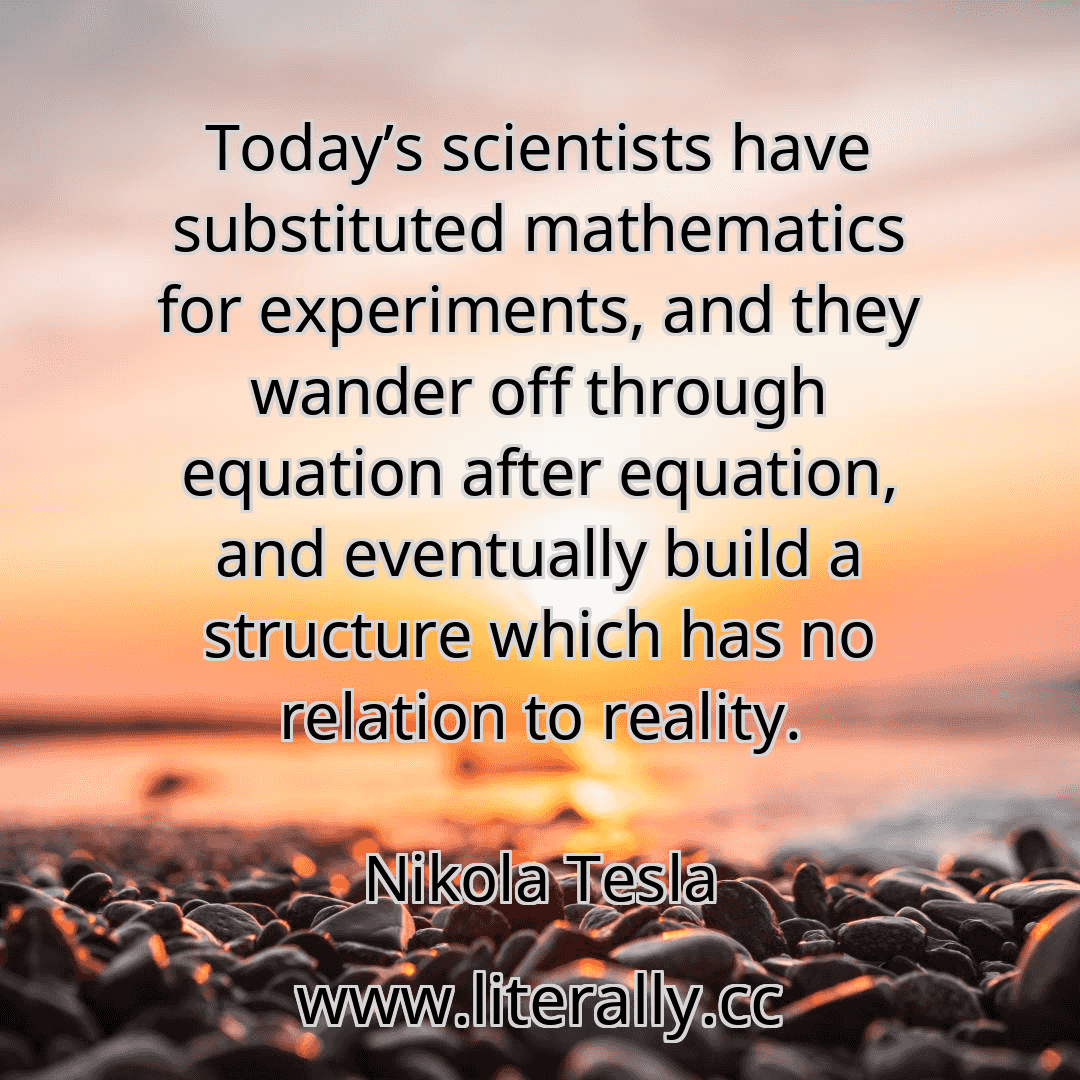Today’s scientists have substituted mathematics for experiments, and they wander off through equation after equation, and eventually build a structure which has no relation to reality.
Nikola Tesla
