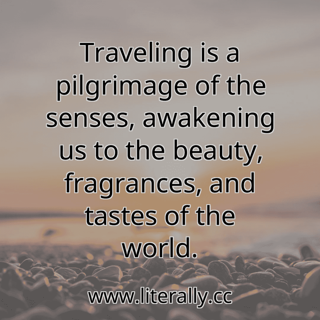 Traveling is a pilgrimage of the senses, awakening us to the beauty, fragrances, and tastes of the world.
