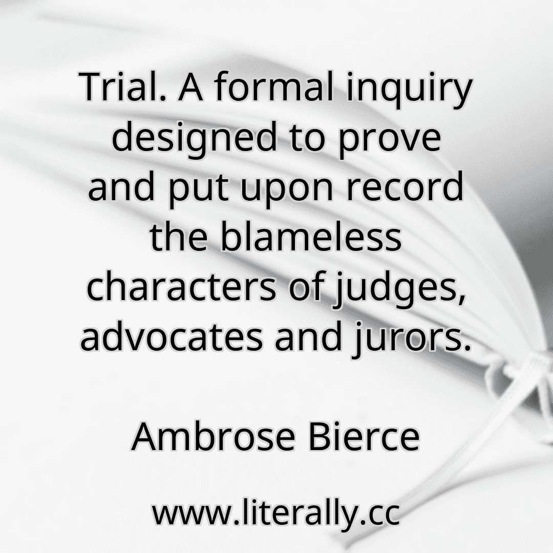 Trial. A formal inquiry designed to prove and put upon record the blameless characters of judges, advocates and jurors.
Ambrose Bierce
