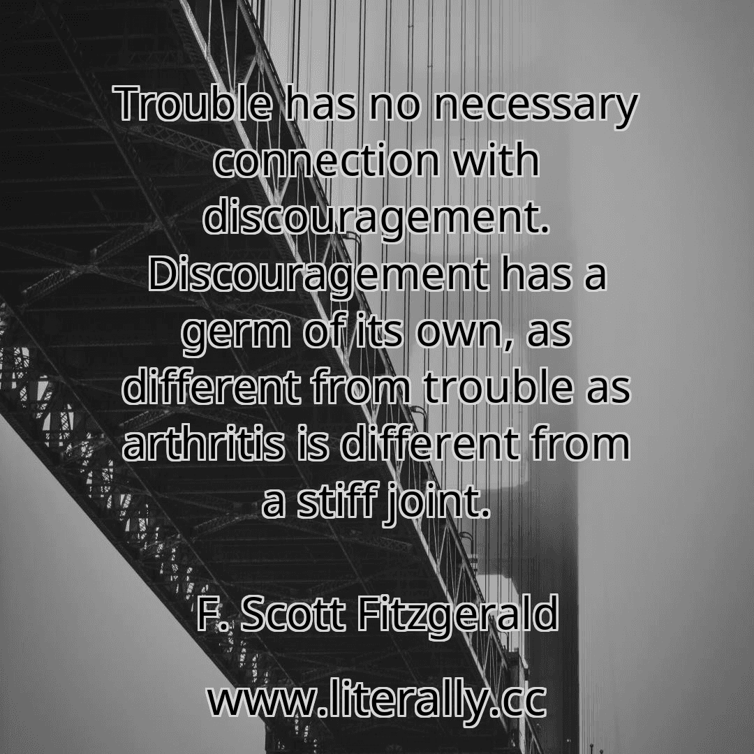 Trouble has no necessary connection with discouragement. Discouragement has a germ of its own, as different from trouble as arthritis is different from a stiff joint.
F. Scott Fitzgerald
