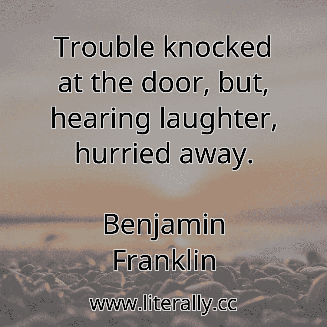Trouble knocked at the door, but, hearing laughter, hurried away.
Benjamin Franklin
