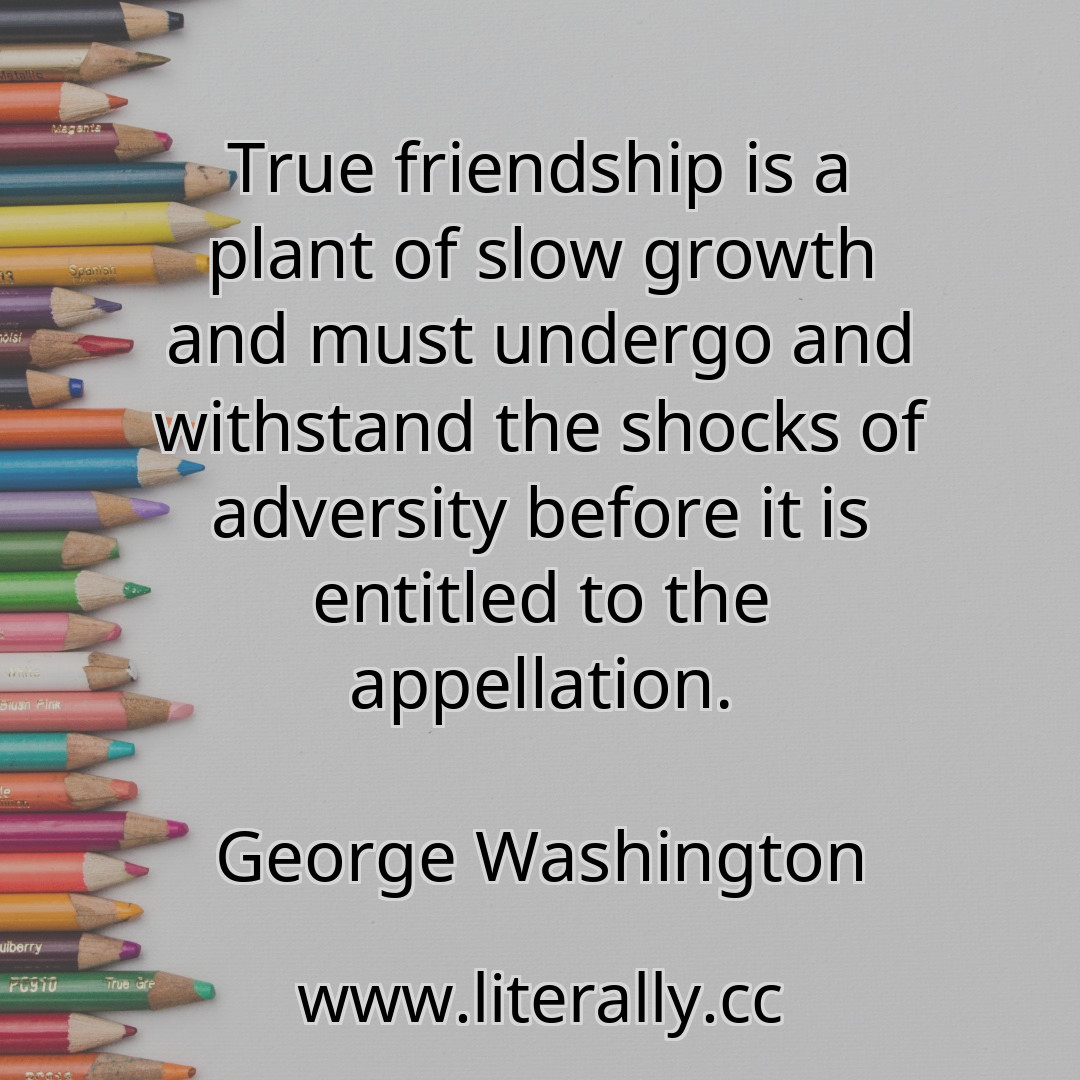 True friendship is a plant of slow growth and must undergo and withstand the shocks of adversity before it is entitled to the appellation.
George Washington
