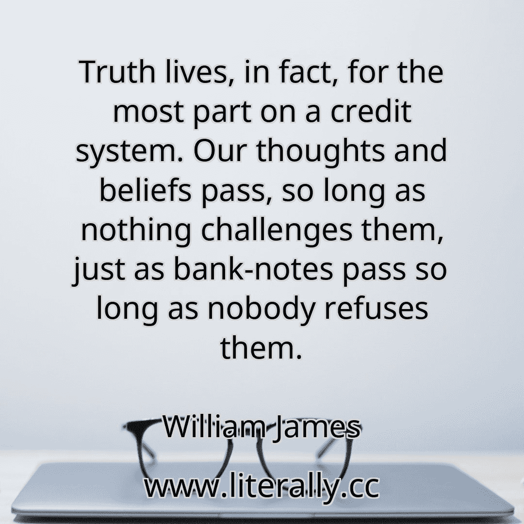 Truth lives, in fact, for the most part on a credit system. Our thoughts and beliefs pass, so long as nothing challenges them, just as bank-notes pass so long as nobody refuses them.
William James

