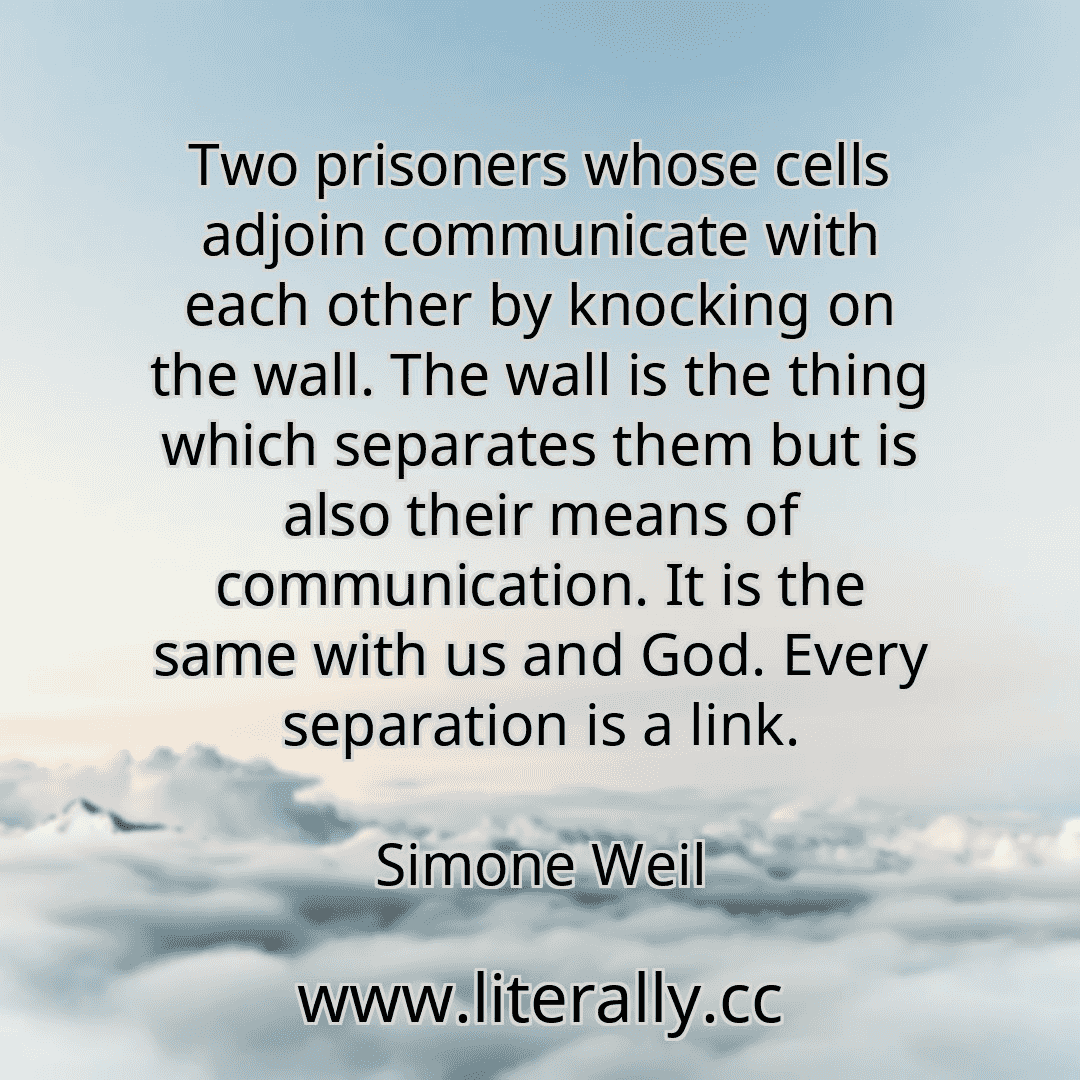 Two prisoners whose cells adjoin communicate with each other by knocking on the wall. The wall is the thing which separates them but is also their means of communication. It is the same with us and God. Every separation is a link.
Simone Weil
