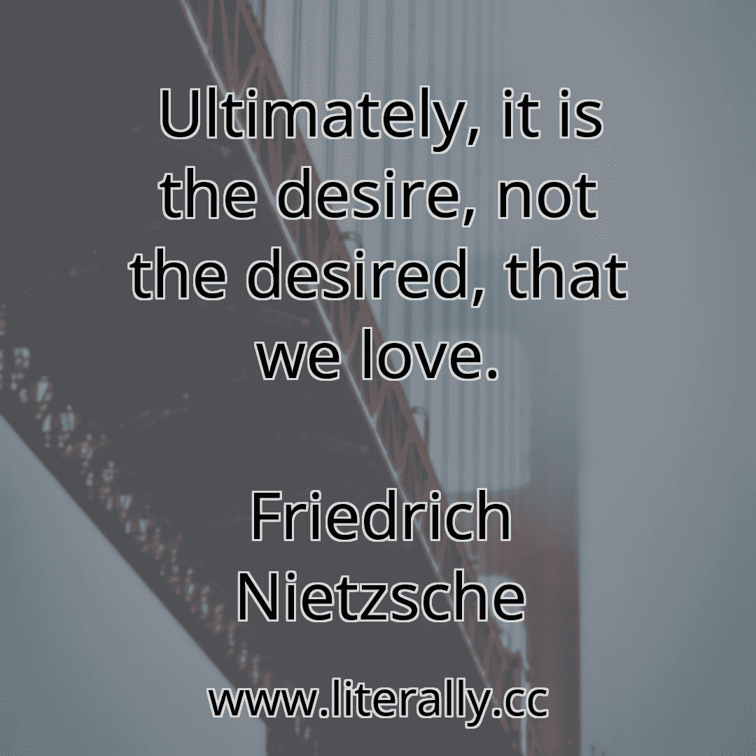 Ultimately, it is the desire, not the desired, that we love.
Friedrich Nietzsche
