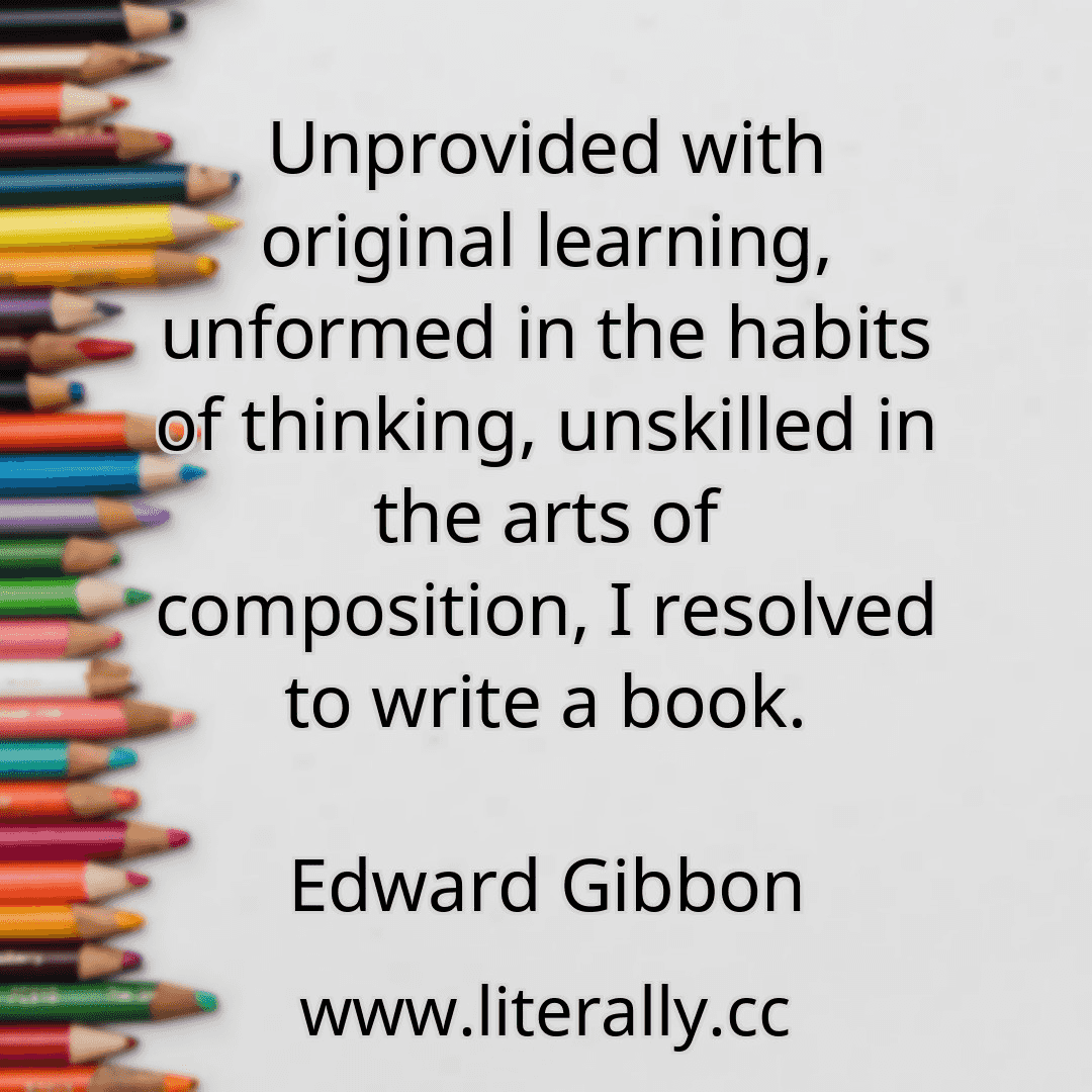 Unprovided with original learning, unformed in the habits of thinking, unskilled in the arts of composition, I resolved to write a book.
Edward Gibbon
