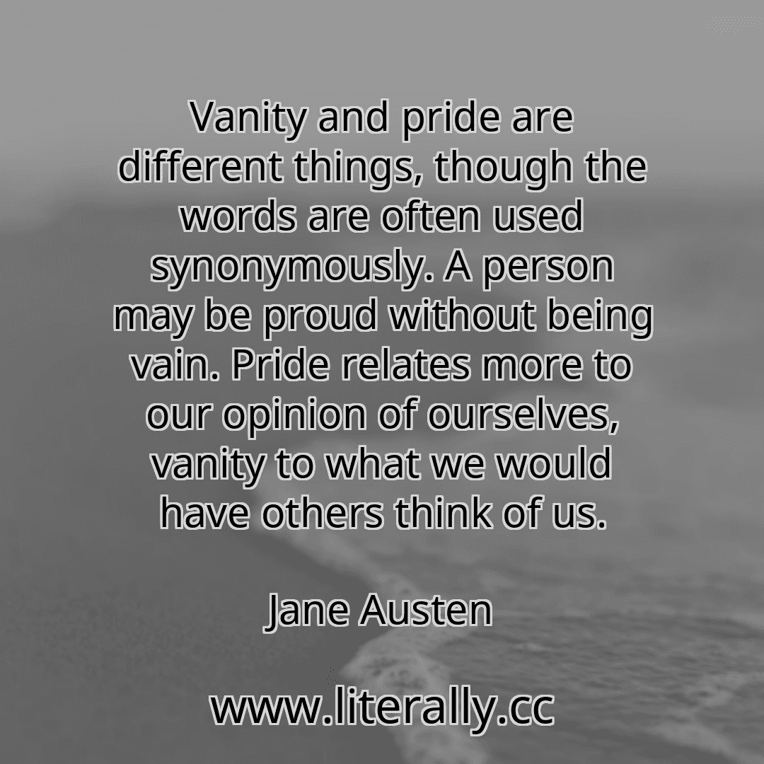 Vanity and pride are different things, though the words are often used synonymously. A person may be proud without being vain. Pride relates more to our opinion of ourselves, vanity to what we would have others think of us.
Jane Austen
