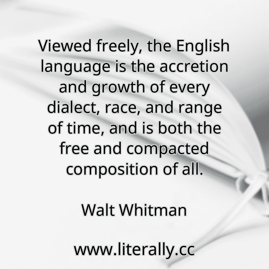 Viewed freely, the English language is the accretion and growth of every dialect, race, and range of time, and is both the free and compacted composition of all.
Walt Whitman
