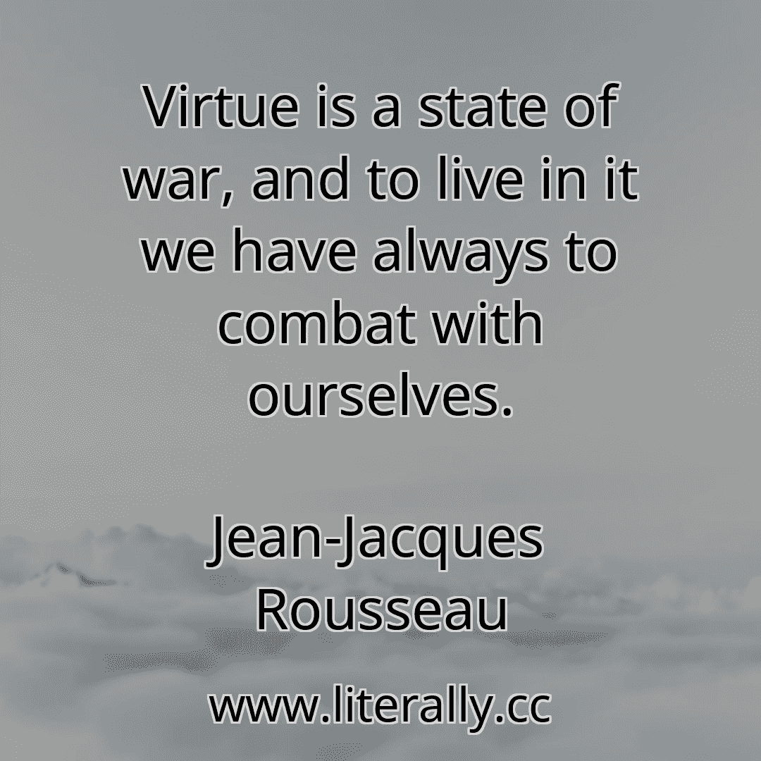 Virtue is a state of war, and to live in it we have always to combat with ourselves.
Jean-Jacques Rousseau
