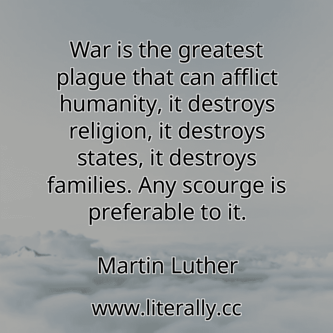 War is the greatest plague that can afflict humanity, it destroys religion, it destroys states, it destroys families. Any scourge is preferable to it.
Martin Luther
