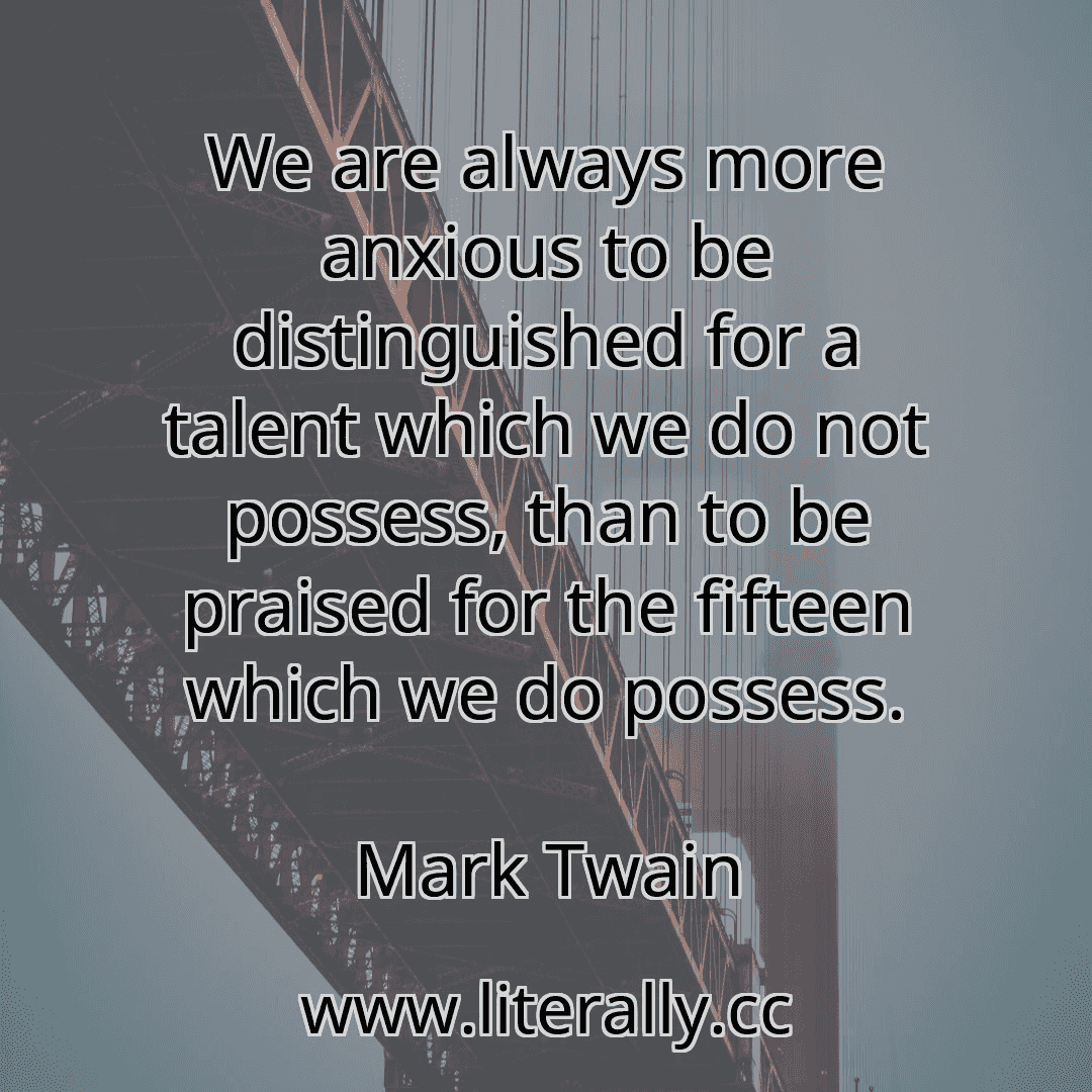 We are always more anxious to be distinguished for a talent which we do not possess, than to be praised for the fifteen which we do possess.
Mark Twain
