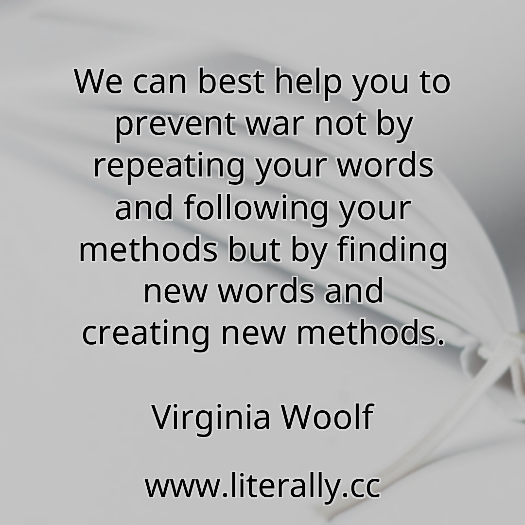 We can best help you to prevent war not by repeating your words and following your methods but by finding new words and creating new methods.
Virginia Woolf
