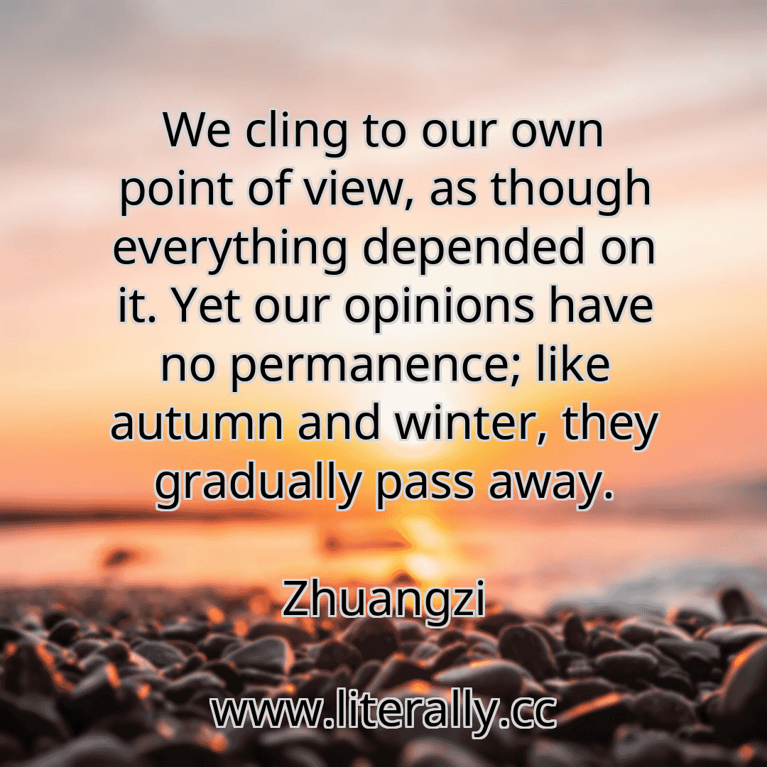 We cling to our own point of view, as though everything depended on it. Yet our opinions have no permanence; like autumn and winter, they gradually pass away.
Zhuangzi
