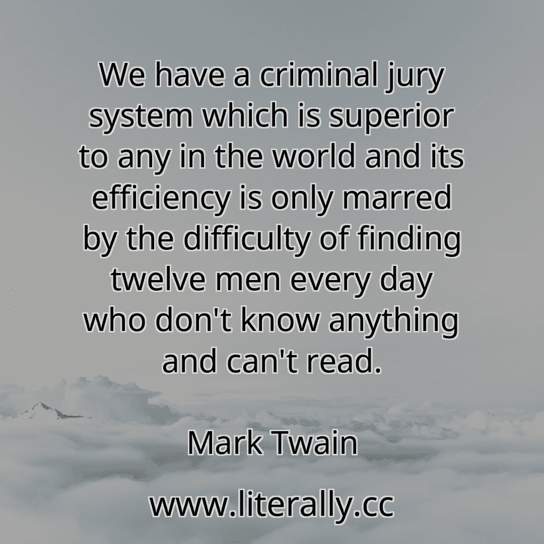 We have a criminal jury system which is superior to any in the world and its efficiency is only marred by the difficulty of finding twelve men every day who don't know anything and can't read.
Mark Twain
